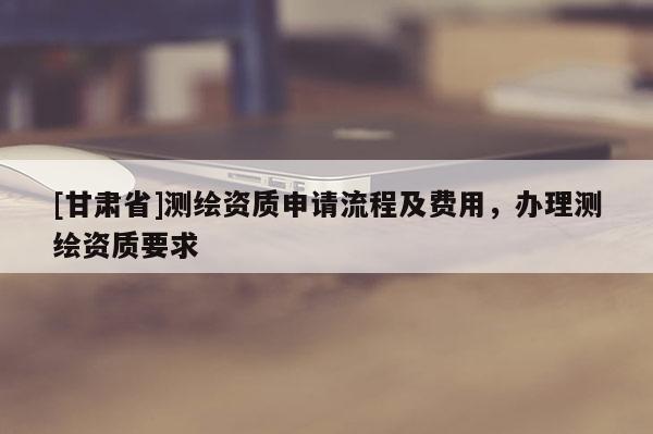 [甘肅省]測(cè)繪資質(zhì)申請(qǐng)流程及費(fèi)用，辦理測(cè)繪資質(zhì)要求