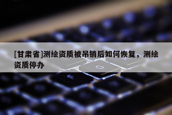 [甘肅省]測繪資質(zhì)被吊銷后如何恢復(fù)，測繪資質(zhì)停辦