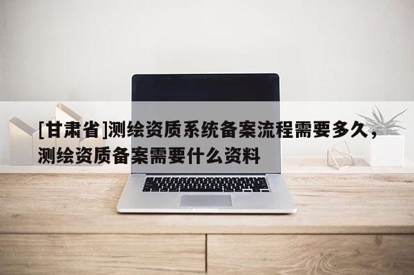 [甘肅省]測繪資質(zhì)系統(tǒng)備案流程需要多久，測繪資質(zhì)備案需要什么資料