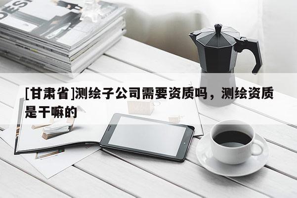 [甘肅省]測繪子公司需要資質嗎，測繪資質是干嘛的