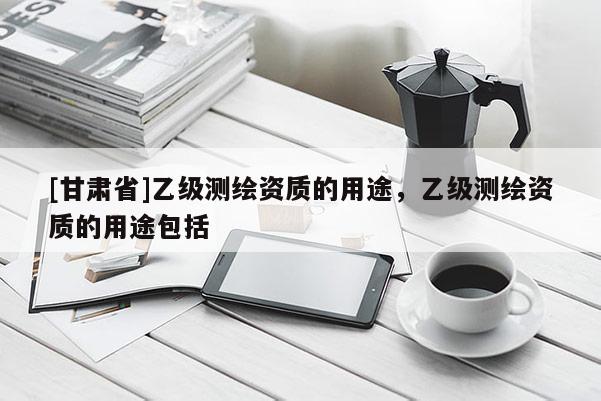 [甘肅省]乙級(jí)測(cè)繪資質(zhì)的用途，乙級(jí)測(cè)繪資質(zhì)的用途包括