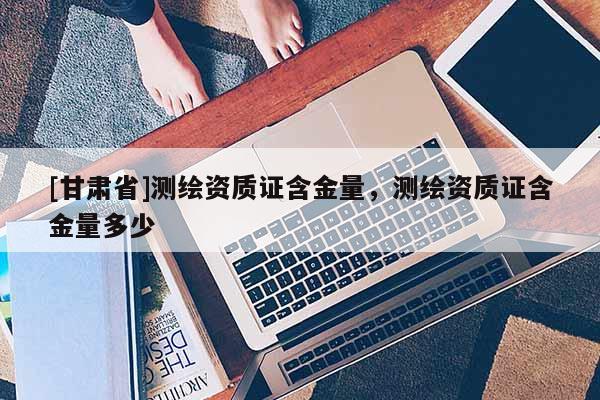 [甘肅省]測繪資質(zhì)證含金量，測繪資質(zhì)證含金量多少
