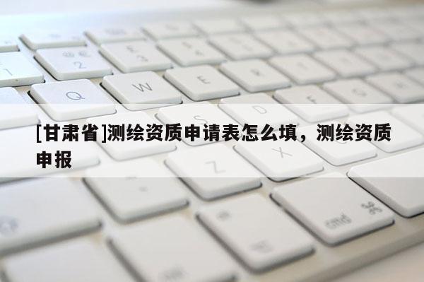 [甘肅省]測繪資質(zhì)申請表怎么填，測繪資質(zhì)申報
