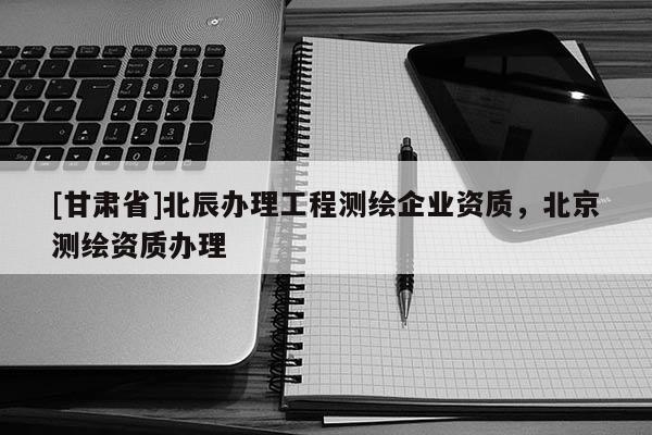[甘肅省]北辰辦理工程測繪企業(yè)資質(zhì)，北京測繪資質(zhì)辦理