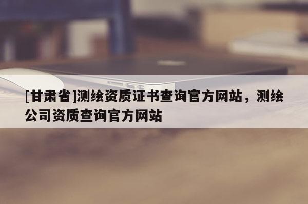 [甘肅省]測(cè)繪資質(zhì)證書(shū)查詢官方網(wǎng)站，測(cè)繪公司資質(zhì)查詢官方網(wǎng)站