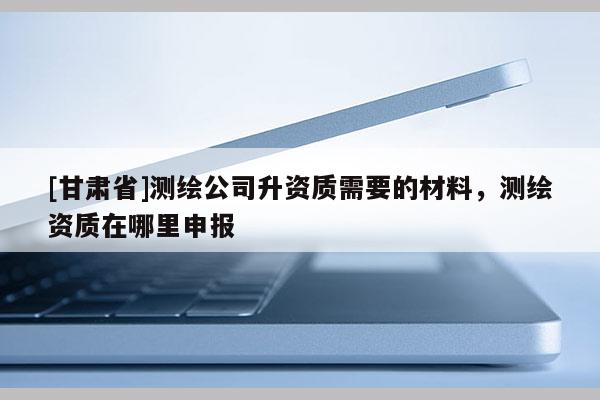 [甘肅省]測繪公司升資質(zhì)需要的材料，測繪資質(zhì)在哪里申報