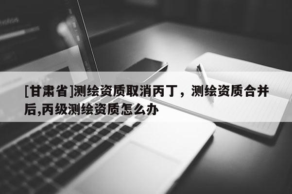 [甘肅省]測(cè)繪資質(zhì)取消丙丁，測(cè)繪資質(zhì)合并后,丙級(jí)測(cè)繪資質(zhì)怎么辦