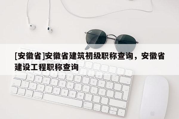 [安徽省]安徽省建筑初級職稱查詢，安徽省建設(shè)工程職稱查詢