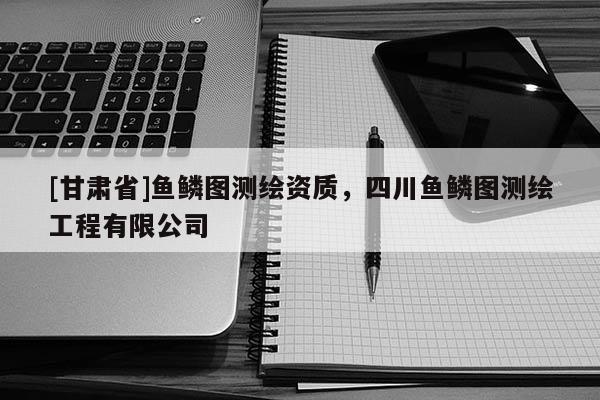 [甘肅省]魚(yú)鱗圖測(cè)繪資質(zhì)，四川魚(yú)鱗圖測(cè)繪工程有限公司