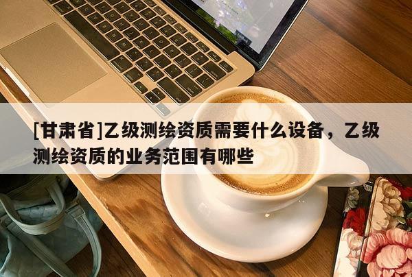 [甘肅省]乙級測繪資質(zhì)需要什么設(shè)備，乙級測繪資質(zhì)的業(yè)務范圍有哪些