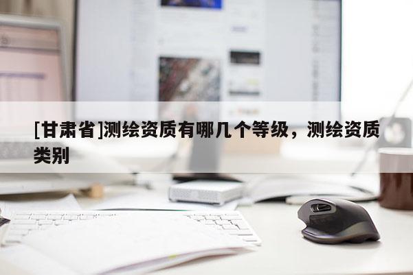 [甘肅省]測繪資質有哪幾個等級，測繪資質類別