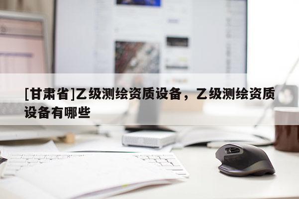 [甘肅省]乙級(jí)測(cè)繪資質(zhì)設(shè)備，乙級(jí)測(cè)繪資質(zhì)設(shè)備有哪些
