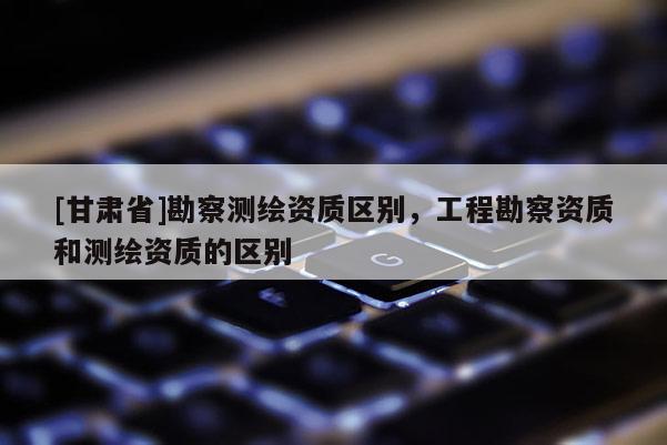 [甘肅省]勘察測繪資質(zhì)區(qū)別，工程勘察資質(zhì)和測繪資質(zhì)的區(qū)別