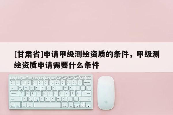 [甘肅省]申請甲級測繪資質(zhì)的條件，甲級測繪資質(zhì)申請需要什么條件