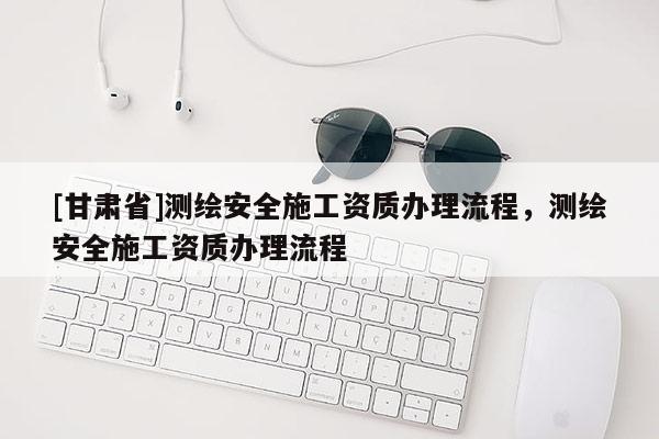 [甘肅省]測繪安全施工資質(zhì)辦理流程，測繪安全施工資質(zhì)辦理流程