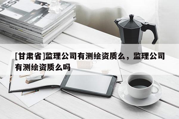 [甘肅省]監(jiān)理公司有測繪資質么，監(jiān)理公司有測繪資質么嗎