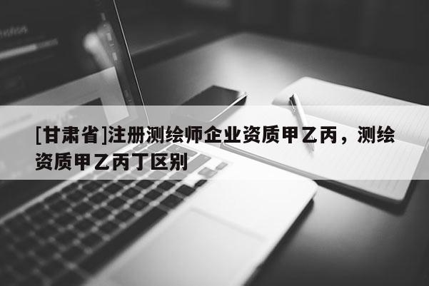 [甘肅省]注冊測繪師企業(yè)資質(zhì)甲乙丙，測繪資質(zhì)甲乙丙丁區(qū)別