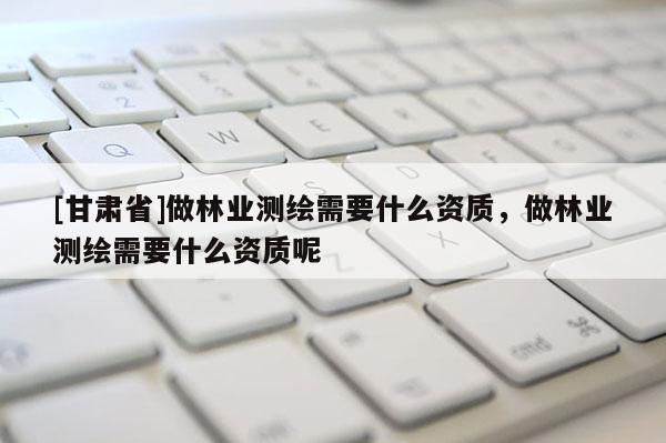 [甘肅省]做林業(yè)測繪需要什么資質(zhì)，做林業(yè)測繪需要什么資質(zhì)呢