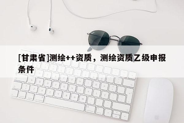 [甘肅省]測繪++資質(zhì)，測繪資質(zhì)乙級申報條件