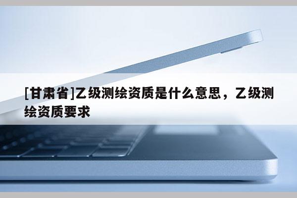 [甘肅省]乙級(jí)測繪資質(zhì)是什么意思，乙級(jí)測繪資質(zhì)要求