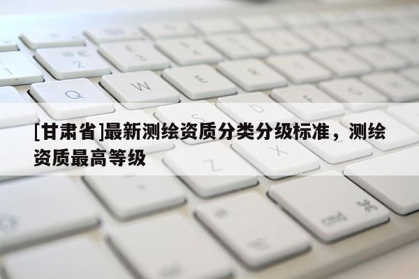 [甘肅省]最新測繪資質(zhì)分類分級標(biāo)準(zhǔn)，測繪資質(zhì)最高等級