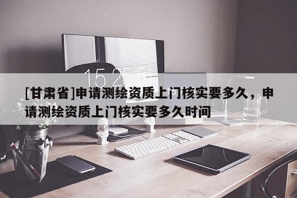 [甘肅省]申請(qǐng)測(cè)繪資質(zhì)上門(mén)核實(shí)要多久，申請(qǐng)測(cè)繪資質(zhì)上門(mén)核實(shí)要多久時(shí)間