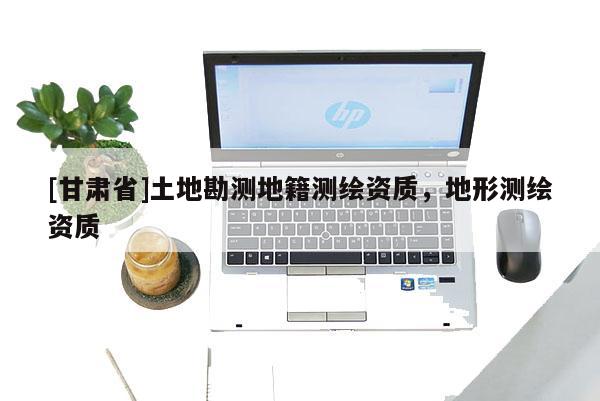 [甘肅省]土地勘測地籍測繪資質(zhì)，地形測繪資質(zhì)