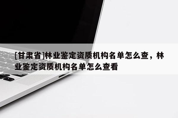 [甘肅省]林業(yè)鑒定資質(zhì)機(jī)構(gòu)名單怎么查，林業(yè)鑒定資質(zhì)機(jī)構(gòu)名單怎么查看