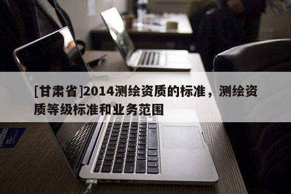 [甘肅省]2014測(cè)繪資質(zhì)的標(biāo)準(zhǔn)，測(cè)繪資質(zhì)等級(jí)標(biāo)準(zhǔn)和業(yè)務(wù)范圍