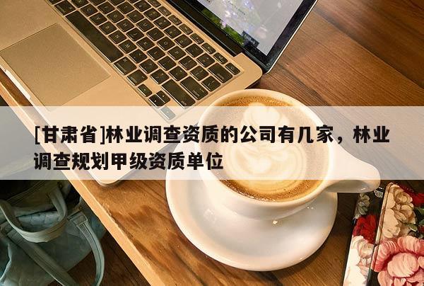 [甘肅省]林業(yè)調(diào)查資質(zhì)的公司有幾家，林業(yè)調(diào)查規(guī)劃甲級資質(zhì)單位