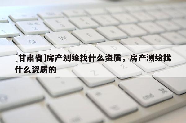 [甘肅省]房產(chǎn)測繪找什么資質(zhì)，房產(chǎn)測繪找什么資質(zhì)的