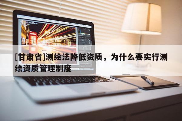 [甘肅省]測繪法降低資質(zhì)，為什么要實(shí)行測繪資質(zhì)管理制度