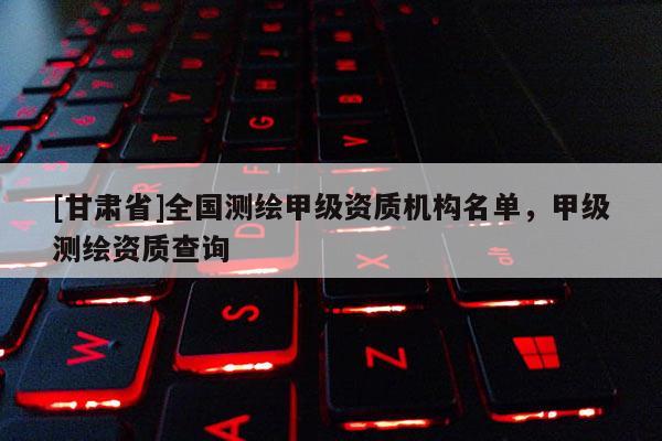 [甘肅省]全國測繪甲級資質(zhì)機(jī)構(gòu)名單，甲級測繪資質(zhì)查詢