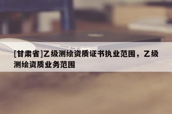[甘肅省]乙級(jí)測(cè)繪資質(zhì)證書(shū)執(zhí)業(yè)范圍，乙級(jí)測(cè)繪資質(zhì)業(yè)務(wù)范圍