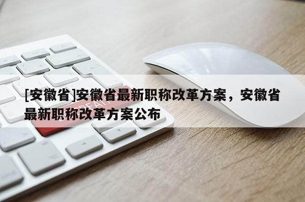 [安徽省]安徽省最新職稱改革方案，安徽省最新職稱改革方案公布