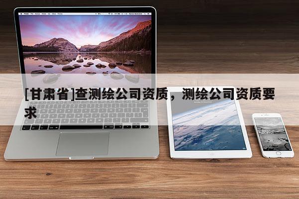 [甘肅省]查測繪公司資質(zhì)，測繪公司資質(zhì)要求