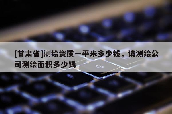 [甘肅省]測繪資質(zhì)一平米多少錢，請測繪公司測繪面積多少錢