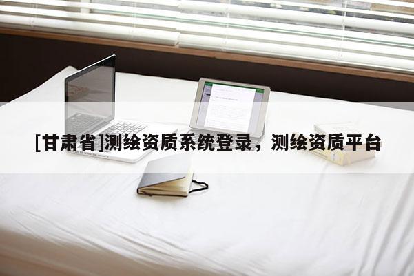 [甘肅省]測(cè)繪資質(zhì)系統(tǒng)登錄，測(cè)繪資質(zhì)平臺(tái)