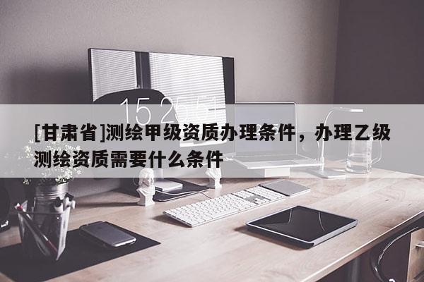 [甘肅省]測繪甲級資質(zhì)辦理條件，辦理乙級測繪資質(zhì)需要什么條件
