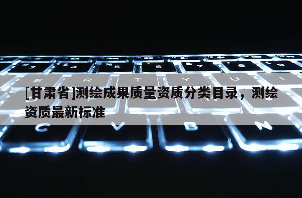 [甘肅省]測繪成果質(zhì)量資質(zhì)分類目錄，測繪資質(zhì)最新標(biāo)準(zhǔn)