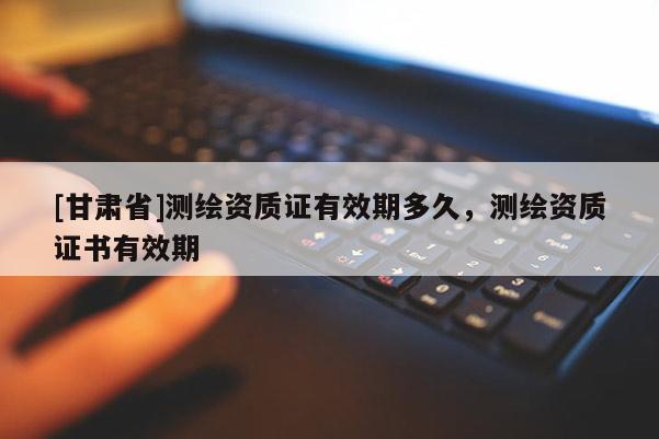[甘肅省]測繪資質(zhì)證有效期多久，測繪資質(zhì)證書有效期