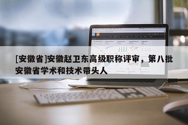 [安徽省]安徽趙衛(wèi)東高級職稱評審，第八批安徽省學術(shù)和技術(shù)帶頭人