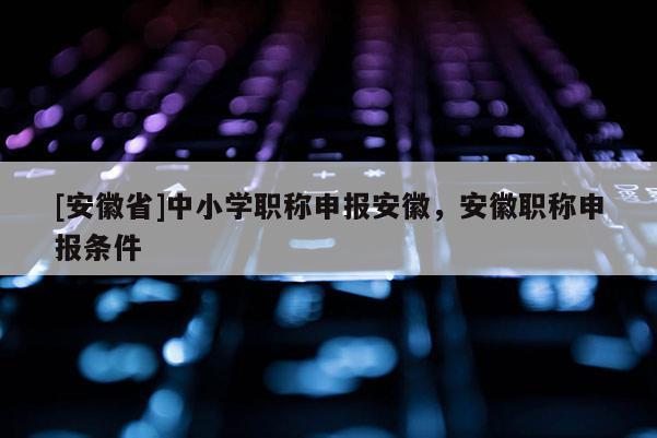 [安徽省]中小學職稱申報安徽，安徽職稱申報條件
