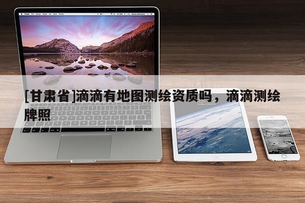 [甘肅省]滴滴有地圖測繪資質(zhì)嗎，滴滴測繪牌照