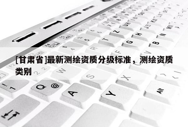 [甘肅省]最新測繪資質(zhì)分級(jí)標(biāo)準(zhǔn)，測繪資質(zhì)類別