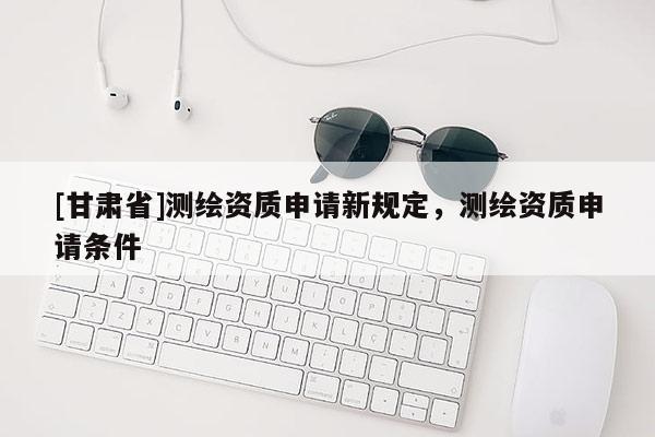 [甘肅省]測繪資質(zhì)申請新規(guī)定，測繪資質(zhì)申請條件