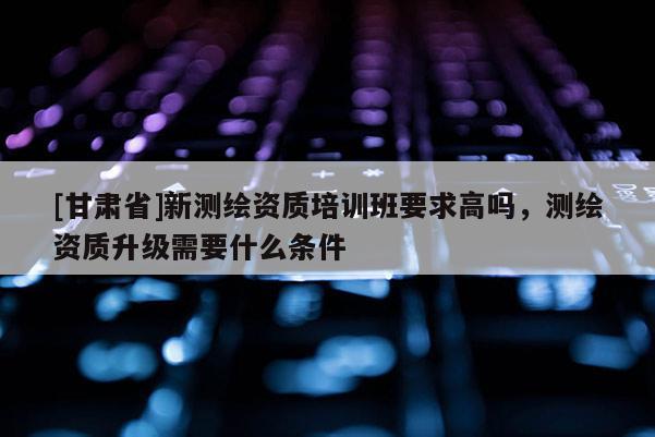 [甘肅省]新測繪資質(zhì)培訓(xùn)班要求高嗎，測繪資質(zhì)升級需要什么條件