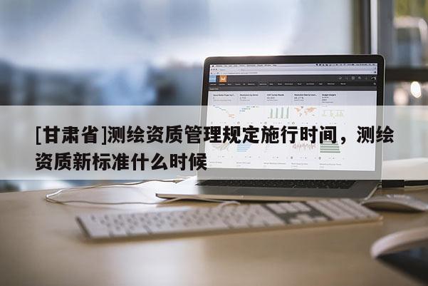 [甘肅省]測繪資質管理規(guī)定施行時間，測繪資質新標準什么時候