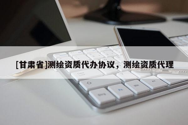 [甘肅省]測繪資質代辦協議，測繪資質代理