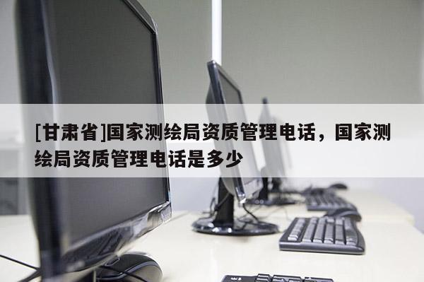 [甘肅省]國家測繪局資質(zhì)管理電話，國家測繪局資質(zhì)管理電話是多少